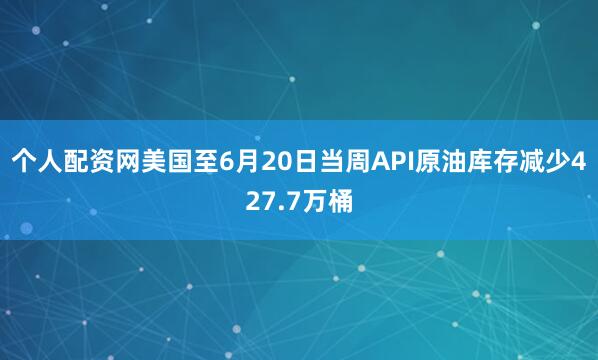 个人配资网美国至6月20日当周API原油库存减少427.7万桶