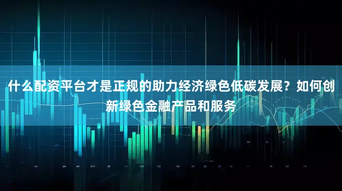 什么配资平台才是正规的助力经济绿色低碳发展？如何创新绿色金融产品和服务