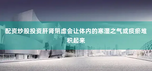 配资炒股投资肝肾阴虚会让体内的寒湿之气或痰瘀堆积起来
