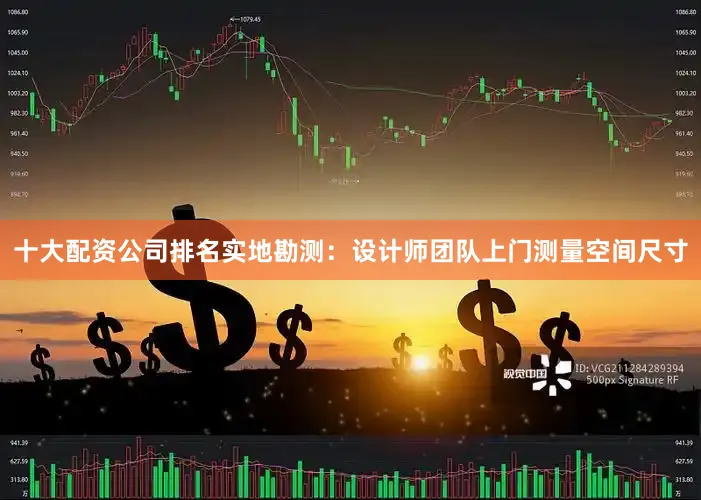 十大配资公司排名实地勘测：设计师团队上门测量空间尺寸