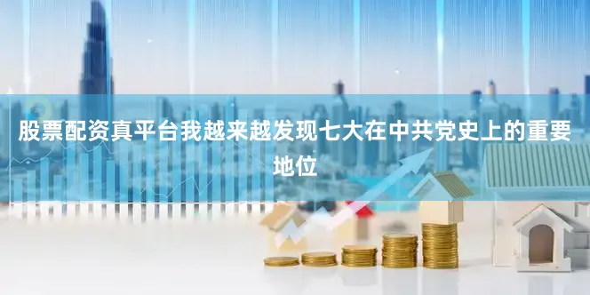 股票配资真平台我越来越发现七大在中共党史上的重要地位
