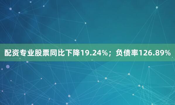 配资专业股票同比下降19.24%；负债率126.89%