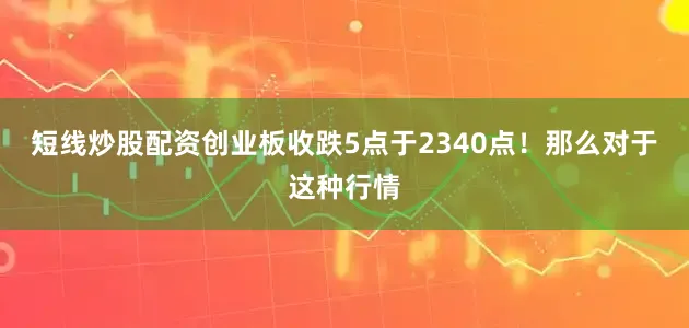 短线炒股配资创业板收跌5点于2340点！那么对于这种行情